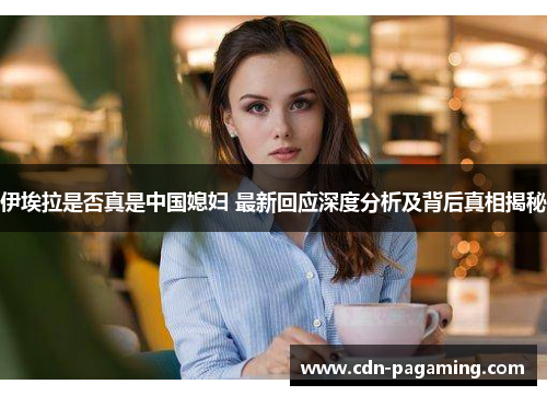 伊埃拉是否真是中国媳妇 最新回应深度分析及背后真相揭秘 伊埃拉是否真是中国媳妇 最新回应深度分析及背后真相揭秘