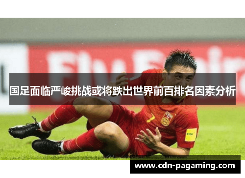 国足面临严峻挑战或将跌出世界前百排名因素分析 国足面临严峻挑战或将跌出世界前百排名因素分析