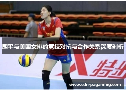 朗平与美国女排的竞技对抗与合作关系深度剖析 朗平与美国女排的竞技对抗与合作关系深度剖析
