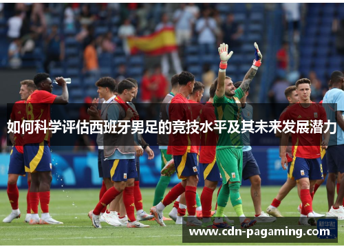 如何科学评估西班牙男足的竞技水平及其未来发展潜力 如何科学评估西班牙男足的竞技水平及其未来发展潜力