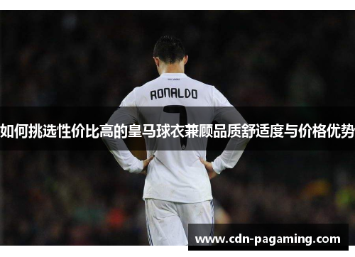 如何挑选性价比高的皇马球衣兼顾品质舒适度与价格优势 如何挑选性价比高的皇马球衣兼顾品质舒适度与价格优势