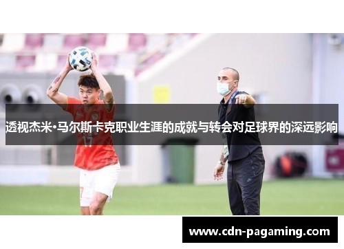 透视杰米·马尔斯卡克职业生涯的成就与转会对足球界的深远影响