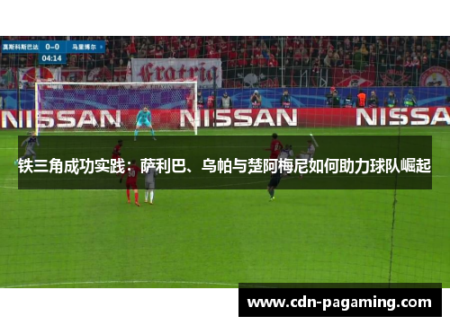 铁三角成功实践：萨利巴、乌帕与楚阿梅尼如何助力球队崛起