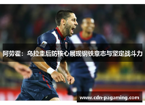 阿劳霍：乌拉圭后防核心展现钢铁意志与坚定战斗力