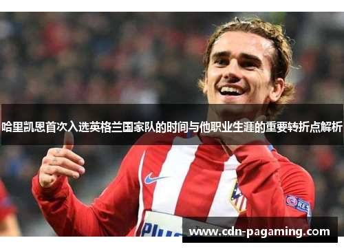 哈里凯恩首次入选英格兰国家队的时间与他职业生涯的重要转折点解析