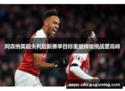 阿森纳英超失利后新赛季目标重塑辉煌挑战更高峰