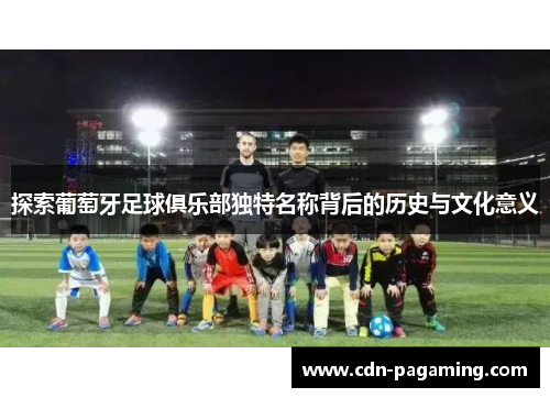 探索葡萄牙足球俱乐部独特名称背后的历史与文化意义 探索葡萄牙足球俱乐部独特名称背后的历史与文化意义