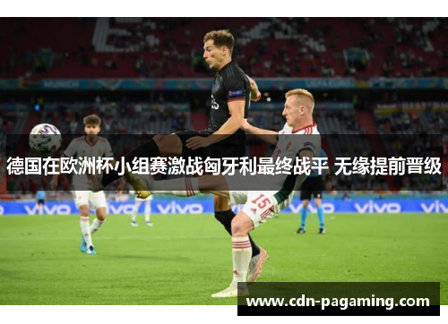 德国在欧洲杯小组赛激战匈牙利最终战平 无缘提前晋级 德国在欧洲杯小组赛激战匈牙利最终战平 无缘提前晋级