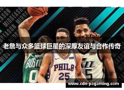 老詹与众多篮球巨星的深厚友谊与合作传奇 老詹与众多篮球巨星的深厚友谊与合作传奇