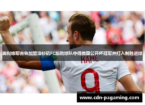 奥利维耶吉鲁加盟洛杉矶FC后助球队夺得美国公开杯冠军并打入制胜进球 奥利维耶吉鲁加盟洛杉矶FC后助球队夺得美国公开杯冠军并打入制胜进球